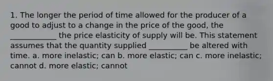 1. The longer the period of time allowed for the producer of a good to adjust to a change in the price of the good, the ____________ the price elasticity of supply will be. This statement assumes that the quantity supplied __________ be altered with time. a. more inelastic; can b. more elastic; can c. more inelastic; cannot d. more elastic; cannot