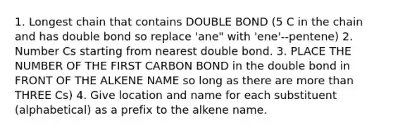 1. Longest chain that contains DOUBLE BOND (5 C in the chain and has double bond so replace 'ane" with 'ene'--pentene) 2. Number Cs starting from nearest double bond. 3. PLACE THE NUMBER OF THE FIRST CARBON BOND in the double bond in FRONT OF THE ALKENE NAME so long as there are <a href='https://www.questionai.com/knowledge/keWHlEPx42-more-than' class='anchor-knowledge'>more than</a> THREE Cs) 4. Give location and name for each substituent (alphabetical) as a prefix to the alkene name.