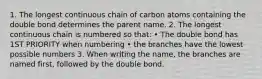 1. The longest continuous chain of carbon atoms containing the double bond determines the parent name. 2. The longest continuous chain is numbered so that: • The double bond has 1ST PRIORITY when numbering • the branches have the lowest possible numbers 3. When writing the name, the branches are named first, followed by the double bond.