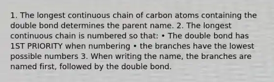 1. The longest continuous chain of carbon atoms containing the double bond determines the parent name. 2. The longest continuous chain is numbered so that: • The double bond has 1ST PRIORITY when numbering • the branches have the lowest possible numbers 3. When writing the name, the branches are named first, followed by the double bond.