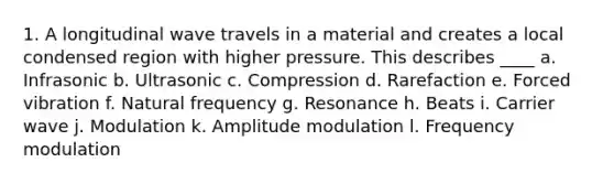 1. A longitudinal wave travels in a material and creates a local condensed region with higher pressure. This describes ____ a. Infrasonic b. Ultrasonic c. Compression d. Rarefaction e. Forced vibration f. Natural frequency g. Resonance h. Beats i. Carrier wave j. Modulation k. Amplitude modulation l. Frequency modulation