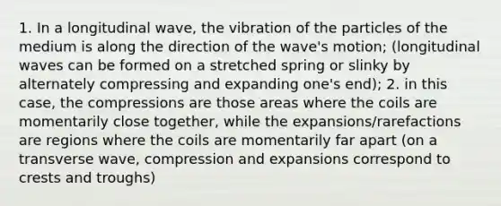 1. In a longitudinal wave, the vibration of the particles of the medium is along the direction of the wave's motion; (longitudinal waves can be formed on a stretched spring or slinky by alternately compressing and expanding one's end); 2. in this case, the compressions are those areas where the coils are momentarily close together, while the expansions/rarefactions are regions where the coils are momentarily far apart (on a transverse wave, compression and expansions correspond to crests and troughs)