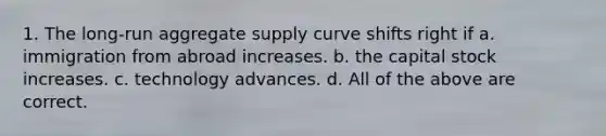 1. The long-run aggregate supply curve shifts right if a. immigration from abroad increases. b. the capital stock increases. c. technology advances. d. All of the above are correct.