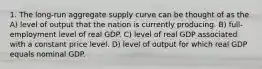 1. The long-run aggregate supply curve can be thought of as the A) level of output that the nation is currently producing. B) full-employment level of real GDP. C) level of real GDP associated with a constant price level. D) level of output for which real GDP equals nominal GDP.