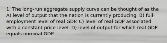 1. The long-run aggregate supply curve can be thought of as the A) level of output that the nation is currently producing. B) full-employment level of real GDP. C) level of real GDP associated with a constant price level. D) level of output for which real GDP equals nominal GDP.