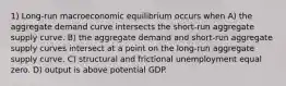 1) Long-run macroeconomic equilibrium occurs when A) the aggregate demand curve intersects the short-run aggregate supply curve. B) the aggregate demand and short-run aggregate supply curves intersect at a point on the long-run aggregate supply curve. C) structural and frictional unemployment equal zero. D) output is above potential GDP.