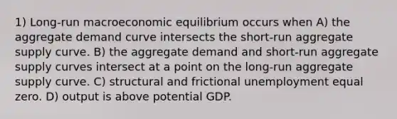 1) Long-run macroeconomic equilibrium occurs when A) the aggregate demand curve intersects the short-run aggregate supply curve. B) the aggregate demand and short-run aggregate supply curves intersect at a point on the long-run aggregate supply curve. C) structural and frictional unemployment equal zero. D) output is above potential GDP.