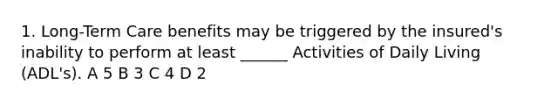 1. Long-Term Care benefits may be triggered by the insured's inability to perform at least ______ Activities of Daily Living (ADL's). A 5 B 3 C 4 D 2