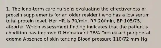 1. The long-term care nurse is evaluating the effectiveness of protein supplements for an older resident who has a low serum total protein level. Her HR is 70/min, RR 20/min, BP 105/75, afebrile. Which assessment finding indicates that the patient's condition has improved? Hematocrit 28% Decreased peripheral edema Absence of skin tenting Blood pressure 110/72 mm Hg