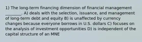 1) The long-term financing dimension of financial management ________. A) deals with the selection, issuance, and management of long-term debt and equity B) is unaffected by currency changes because everyone borrows in U.S. dollars C) focuses on the analysis of investment opportunities D) is independent of the capital structure of an MNE