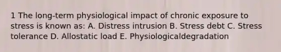 1 The long-term physiological impact of chronic exposure to stress is known as: A. Distress intrusion B. Stress debt C. Stress tolerance D. Allostatic load E. Physiologicaldegradation