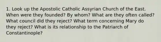 1. Look up the Apostolic Catholic Assyrian Church of the East. When were they founded? By whom? What are they often called? What council did they reject? What term concerning Mary do they reject? What is its relationship to the Patriarch of Constantinople?