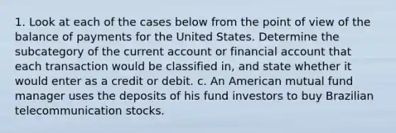 1. Look at each of the cases below from the point of view of the balance of payments for the United States. Determine the subcategory of the current account or financial account that each transaction would be classified in, and state whether it would enter as a credit or debit. c. An American mutual fund manager uses the deposits of his fund investors to buy Brazilian telecommunication stocks.