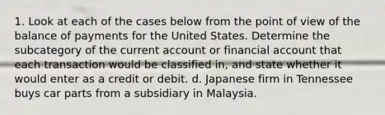 1. Look at each of the cases below from the point of view of the balance of payments for the United States. Determine the subcategory of the current account or financial account that each transaction would be classified in, and state whether it would enter as a credit or debit. d. Japanese firm in Tennessee buys car parts from a subsidiary in Malaysia.