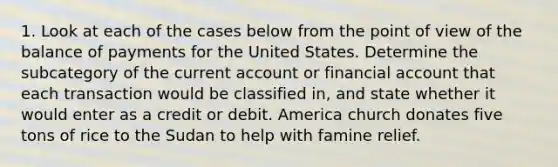 1. Look at each of the cases below from the point of view of the balance of payments for the United States. Determine the subcategory of the current account or financial account that each transaction would be classified in, and state whether it would enter as a credit or debit. America church donates five tons of rice to the Sudan to help with famine relief.