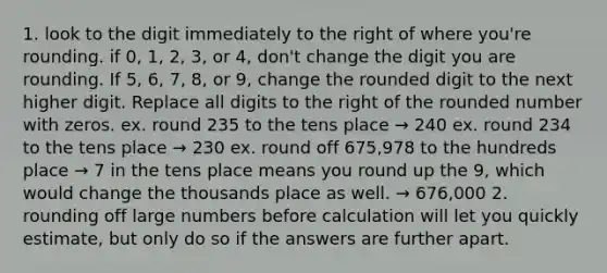 1. look to the digit immediately to the right of where you're rounding. if 0, 1, 2, 3, or 4, don't change the digit you are rounding. If 5, 6, 7, 8, or 9, change the rounded digit to the next higher digit. Replace all digits to the right of the rounded number with zeros. ex. round 235 to the tens place → 240 ex. round 234 to the tens place → 230 ex. round off 675,978 to the hundreds place → 7 in the tens place means you round up the 9, which would change the thousands place as well. → 676,000 2. rounding off large numbers before calculation will let you quickly estimate, but only do so if the answers are further apart.