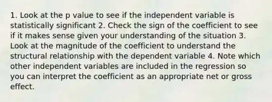 1. Look at the p value to see if the independent variable is statistically significant 2. Check the sign of the coefficient to see if it makes sense given your understanding of the situation 3. Look at the magnitude of the coefficient to understand the structural relationship with the dependent variable 4. Note which other independent variables are included in the regression so you can interpret the coefficient as an appropriate net or gross effect.