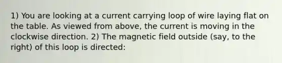 1) You are looking at a current carrying loop of wire laying flat on the table. As viewed from above, the current is moving in the clockwise direction. 2) The magnetic field outside (say, to the right) of this loop is directed: