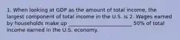 1. When looking at GDP as the amount of total income, the largest component of total income in the U.S. is 2. Wages earned by households make up _________________________ 50% of total income earned in the U.S. economy.