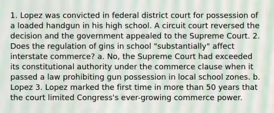 1. Lopez was convicted in federal district court for possession of a loaded handgun in his high school. A circuit court reversed the decision and the government appealed to the Supreme Court. 2. Does the regulation of gins in school "substantially" affect interstate commerce? a. No, the Supreme Court had exceeded its constitutional authority under the commerce clause when it passed a law prohibiting gun possession in local school zones. b. Lopez 3. Lopez marked the first time in more than 50 years that the court limited Congress's ever-growing commerce power.