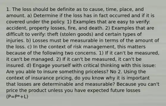 1. The loss should be definite as to cause, time, place, and amount. a) Determine if the loss has in fact occurred and if it is covered under the policy. 1) Examples that are easy to verify: accident, property losses, fire, and death. 2) Examples that are difficult to verify: theft (stolen goods) and certain types of injuries. b) Losses must be measurable in terms of the amount of the loss. c) In the context of risk management, this matters because of the following two concerns. 1) If it can't be measured, it can't be managed. 2) If it can't be measured, it can't be insured. d) Engage yourself with critical thinking with this issue: Are you able to insure something priceless? No 2. Using the context of insurance pricing, do you know why it is important that losses are determinable and measurable? Because you can't price the product unless you have expected future losses (P=P*+L)