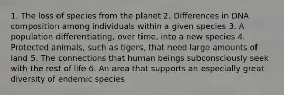 1. The loss of species from the planet 2. Differences in DNA composition among individuals within a given species 3. A population differentiating, over time, into a new species 4. Protected animals, such as tigers, that need large amounts of land 5. The connections that human beings subconsciously seek with the rest of life 6. An area that supports an especially great diversity of endemic species