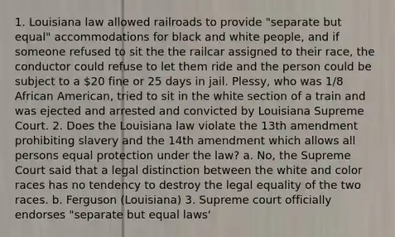 1. Louisiana law allowed railroads to provide "separate but equal" accommodations for black and white people, and if someone refused to sit the the railcar assigned to their race, the conductor could refuse to let them ride and the person could be subject to a 20 fine or 25 days in jail. Plessy, who was 1/8 African American, tried to sit in the white section of a train and was ejected and arrested and convicted by Louisiana Supreme Court. 2. Does the Louisiana law violate the 13th amendment prohibiting slavery and the 14th amendment which allows all persons equal protection under the law? a. No, the Supreme Court said that a legal distinction between the white and color races has no tendency to destroy the legal equality of the two races. b. Ferguson (Louisiana) 3. Supreme court officially endorses "separate but equal laws'