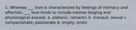 1. Whereas ___ love is characterized by feelings of intimacy and affection, ___ love tends to include intense longing and physiological arousal. a. platonic; romantic b. tranquil; sexual c . companionate; passionate d. empty; erotic