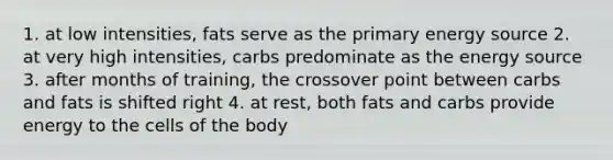 1. at low intensities, fats serve as the primary energy source 2. at very high intensities, carbs predominate as the energy source 3. after months of training, the crossover point between carbs and fats is shifted right 4. at rest, both fats and carbs provide energy to the cells of the body