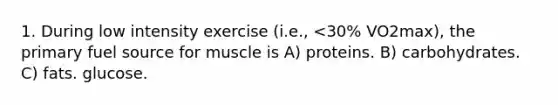 1. During low intensity exercise (i.e., <30% VO2max), the primary fuel source for muscle is A) proteins. B) carbohydrates. C) fats. glucose.