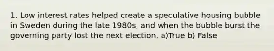 1. Low interest rates helped create a speculative housing bubble in Sweden during the late 1980s, and when the bubble burst the governing party lost the next election. a)True b) False