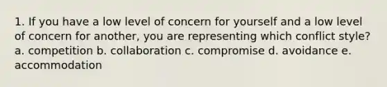 1. If you have a low level of concern for yourself and a low level of concern for another, you are representing which conflict style? a. competition b. collaboration c. compromise d. avoidance e. accommodation