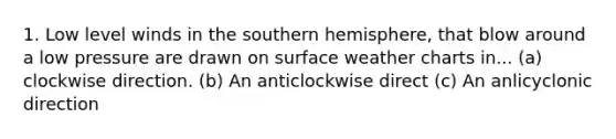 1. Low level winds in the southern hemisphere, that blow around a low pressure are drawn on surface weather charts in... (a) clockwise direction. (b) An anticlockwise direct (c) An anlicyclonic direction