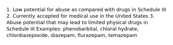 1. Low potential for abuse as compared with drugs in Schedule III 2. Currently accepted for medical use in the United States 3. Abuse potential that may lead to limited physical drugs in Schedule III Examples: phenobarbital, chloral hydrate, chlordiazepoxide, diazepam, flurazepam, temazepam