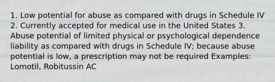 1. Low potential for abuse as compared with drugs in Schedule IV 2. Currently accepted for medical use in the United States 3. Abuse potential of limited physical or psychological dependence liability as compared with drugs in Schedule IV; because abuse potential is low, a prescription may not be required Examples: Lomotil, Robitussin AC