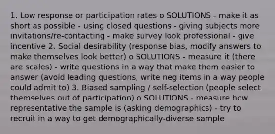 1. Low response or participation rates o SOLUTIONS - make it as short as possible - using closed questions - giving subjects more invitations/re-contacting - make survey look professional - give incentive 2. Social desirability (response bias, modify answers to make themselves look better) o SOLUTIONS - measure it (there are scales) - write questions in a way that make them easier to answer (avoid leading questions, write neg items in a way people could admit to) 3. Biased sampling / self-selection (people select themselves out of participation) o SOLUTIONS - measure how representative the sample is (asking demographics) - try to recruit in a way to get demographically-diverse sample