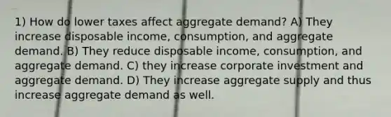 1) How do lower taxes affect aggregate demand? A) They increase disposable income, consumption, and aggregate demand. B) They reduce disposable income, consumption, and aggregate demand. C) they increase corporate investment and aggregate demand. D) They increase aggregate supply and thus increase aggregate demand as well.