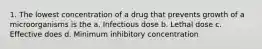 1. The lowest concentration of a drug that prevents growth of a microorganisms is the a. Infectious dose b. Lethal dose c. Effective does d. Minimum inhibitory concentration