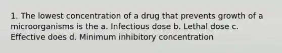 1. The lowest concentration of a drug that prevents growth of a microorganisms is the a. Infectious dose b. Lethal dose c. Effective does d. Minimum inhibitory concentration