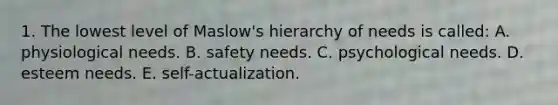 1. The lowest level of Maslow's hierarchy of needs is called: A. physiological needs. B. safety needs. C. psychological needs. D. esteem needs. E. self-actualization.