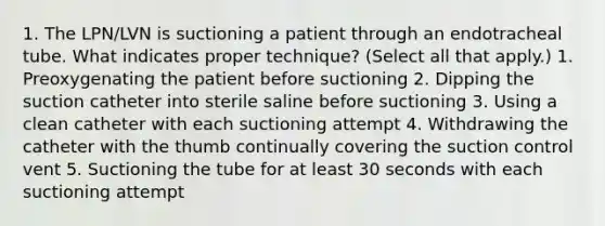 1. The LPN/LVN is suctioning a patient through an endotracheal tube. What indicates proper technique? (Select all that apply.) 1. Preoxygenating the patient before suctioning 2. Dipping the suction catheter into sterile saline before suctioning 3. Using a clean catheter with each suctioning attempt 4. Withdrawing the catheter with the thumb continually covering the suction control vent 5. Suctioning the tube for at least 30 seconds with each suctioning attempt