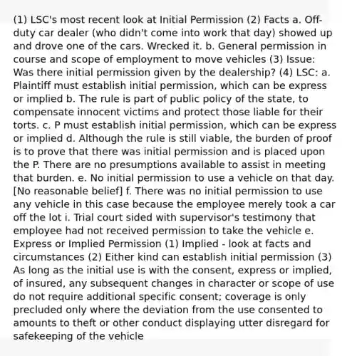 (1) LSC's most recent look at Initial Permission (2) Facts a. Off-duty car dealer (who didn't come into work that day) showed up and drove one of the cars. Wrecked it. b. General permission in course and scope of employment to move vehicles (3) Issue: Was there initial permission given by the dealership? (4) LSC: a. Plaintiff must establish initial permission, which can be express or implied b. The rule is part of public policy of the state, to compensate innocent victims and protect those liable for their torts. c. P must establish initial permission, which can be express or implied d. Although the rule is still viable, the burden of proof is to prove that there was initial permission and is placed upon the P. There are no presumptions available to assist in meeting that burden. e. No initial permission to use a vehicle on that day. [No reasonable belief] f. There was no initial permission to use any vehicle in this case because the employee merely took a car off the lot i. Trial court sided with supervisor's testimony that employee had not received permission to take the vehicle e. Express or Implied Permission (1) Implied - look at facts and circumstances (2) Either kind can establish initial permission (3) As long as the initial use is with the consent, express or implied, of insured, any subsequent changes in character or scope of use do not require additional specific consent; coverage is only precluded only where the deviation from the use consented to amounts to theft or other conduct displaying utter disregard for safekeeping of the vehicle