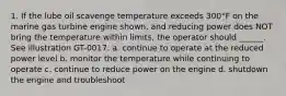 1. If the lube oil scavenge temperature exceeds 300°F on the marine gas turbine engine shown, and reducing power does NOT bring the temperature within limits, the operator should ______. See illustration GT-0017. a. continue to operate at the reduced power level b. monitor the temperature while continuing to operate c. continue to reduce power on the engine d. shutdown the engine and troubleshoot