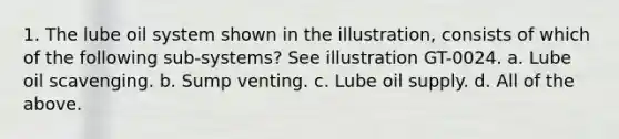 1. The lube oil system shown in the illustration, consists of which of the following sub-systems? See illustration GT-0024. a. Lube oil scavenging. b. Sump venting. c. Lube oil supply. d. All of the above.