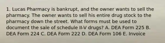 1. Lucas Pharmacy is bankrupt, and the owner wants to sell the pharmacy. The owner wants to sell his entire drug stock to the pharmacy down the street. What forms must be used to document the sale of schedule II-V drugs? A. DEA Form 225 B. DEA Form 224 C. DEA Form 222 D. DEA Form 106 E. Invoice