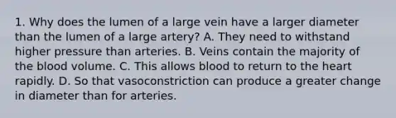 1. Why does the lumen of a large vein have a larger diameter than the lumen of a large artery? A. They need to withstand higher pressure than arteries. B. Veins contain the majority of the blood volume. C. This allows blood to return to the heart rapidly. D. So that vasoconstriction can produce a greater change in diameter than for arteries.