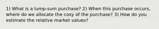 1) What is a lump-sum purchase? 2) When this purchase occurs, where do we allocate the cosy of the purchase? 3) How do you estimate the relative market values?