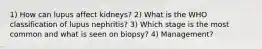 1) How can lupus affect kidneys? 2) What is the WHO classification of lupus nephritis? 3) Which stage is the most common and what is seen on biopsy? 4) Management?