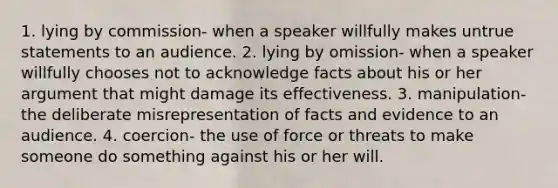 1. lying by commission- when a speaker willfully makes untrue statements to an audience. 2. lying by omission- when a speaker willfully chooses not to acknowledge facts about his or her argument that might damage its effectiveness. 3. manipulation- the deliberate misrepresentation of facts and evidence to an audience. 4. coercion- the use of force or threats to make someone do something against his or her will.