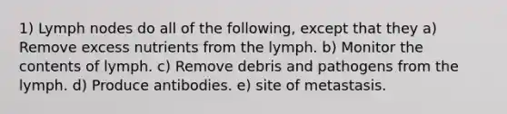 1) Lymph nodes do all of the following, except that they a) Remove excess nutrients from the lymph. b) Monitor the contents of lymph. c) Remove debris and pathogens from the lymph. d) Produce antibodies. e) site of metastasis.